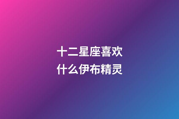 十二星座喜欢什么伊布精灵-第1张-星座运势-玄机派