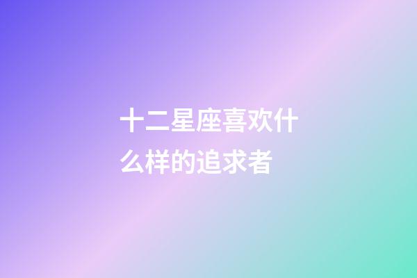 十二星座喜欢什么样的追求者-第1张-星座运势-玄机派