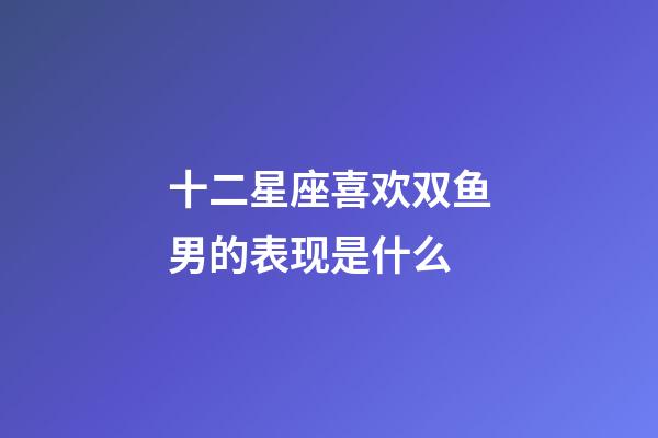 十二星座喜欢双鱼男的表现是什么-第1张-星座运势-玄机派