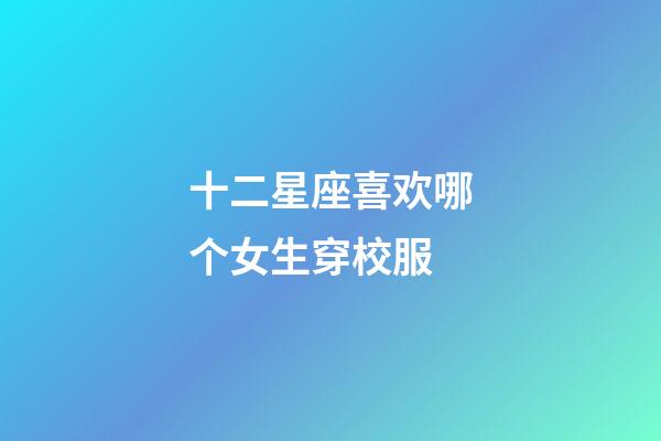 十二星座喜欢哪个女生穿校服-第1张-星座运势-玄机派