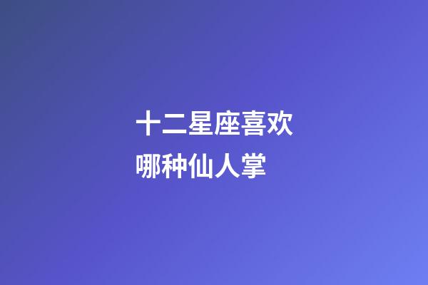 十二星座喜欢哪种仙人掌-第1张-星座运势-玄机派