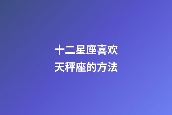 十二星座喜欢天秤座的方法-第1张-星座运势-玄机派