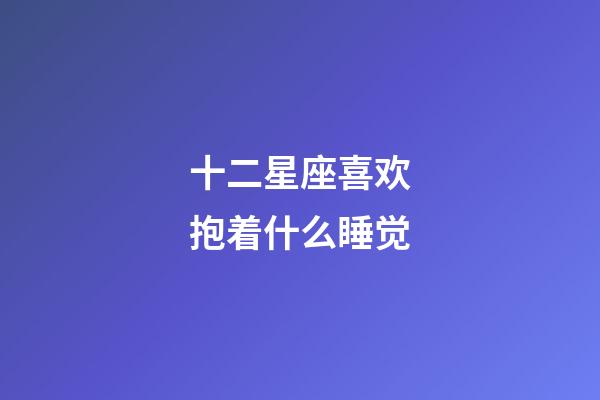 十二星座喜欢抱着什么睡觉-第1张-星座运势-玄机派