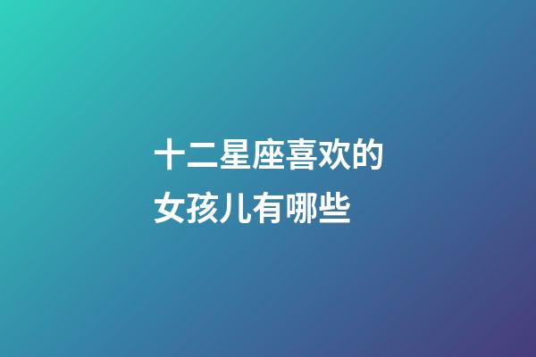 十二星座喜欢的女孩儿有哪些-第1张-星座运势-玄机派