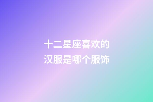十二星座喜欢的汉服是哪个服饰-第1张-星座运势-玄机派