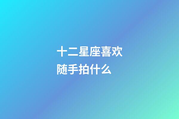 十二星座喜欢随手拍什么-第1张-星座运势-玄机派