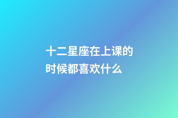十二星座在上课的时候都喜欢什么