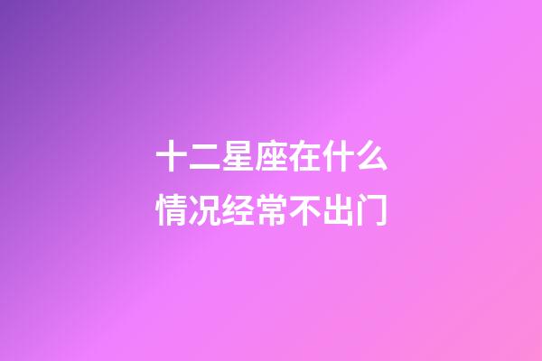 十二星座在什么情况经常不出门-第1张-星座运势-玄机派