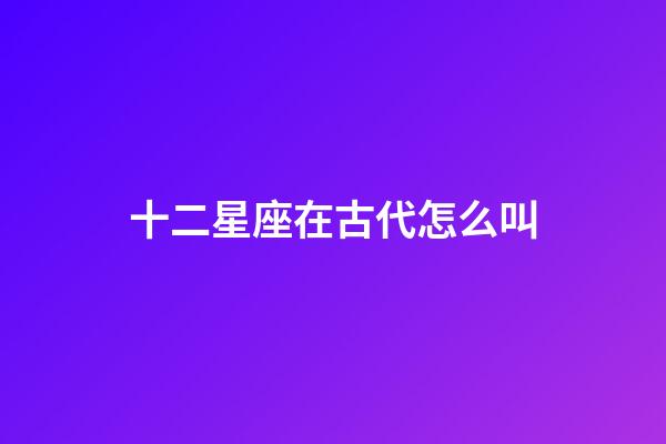 十二星座在古代怎么叫-第1张-星座运势-玄机派
