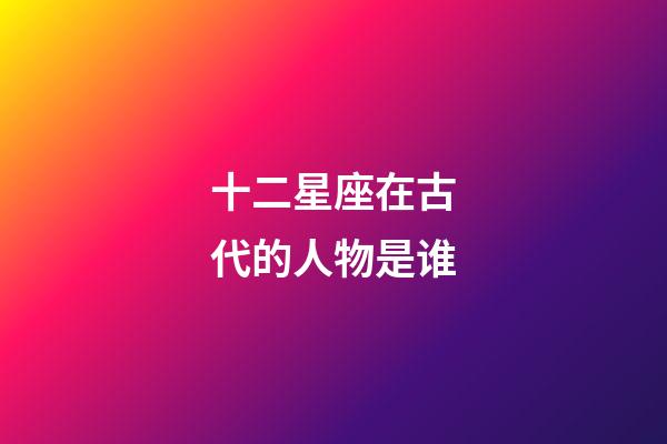 十二星座在古代的人物是谁-第1张-星座运势-玄机派