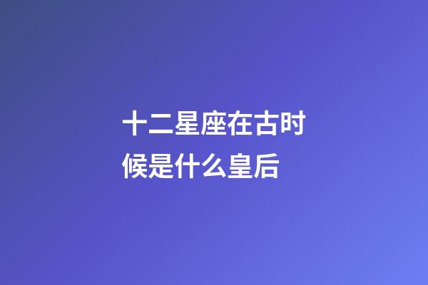 十二星座在古时候是什么皇后