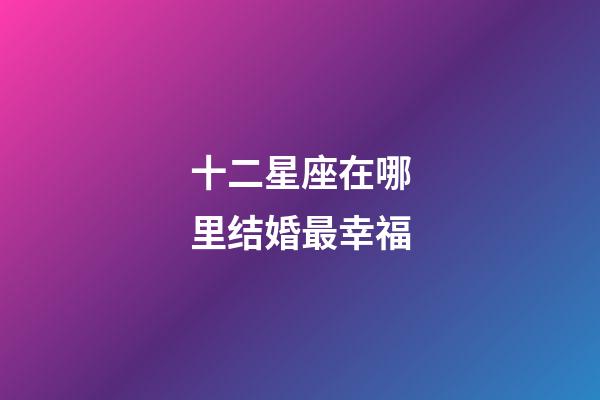 十二星座在哪里结婚最幸福-第1张-星座运势-玄机派