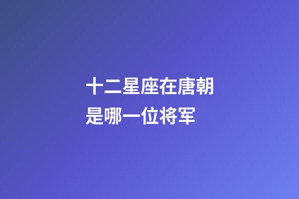 十二星座在唐朝是哪一位将军-第1张-星座运势-玄机派