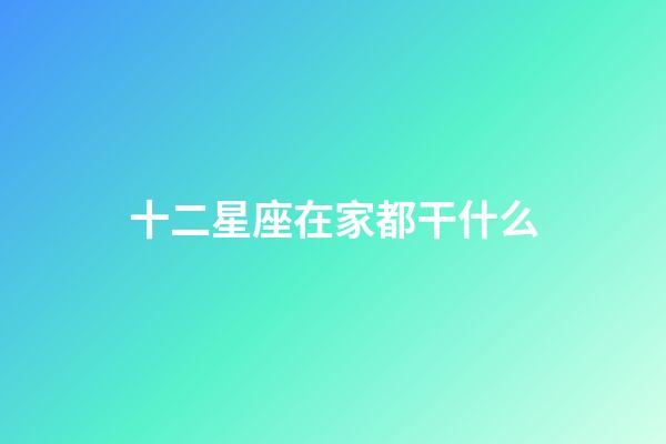 十二星座在家都干什么-第1张-星座运势-玄机派