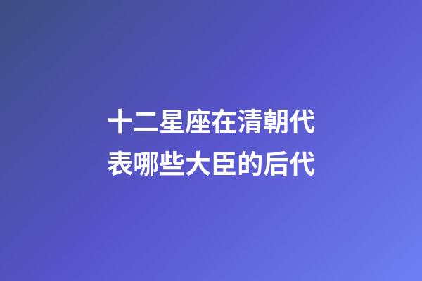 十二星座在清朝代表哪些大臣的后代