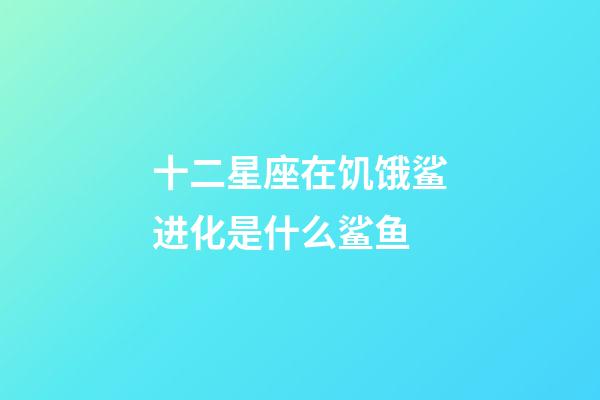 十二星座在饥饿鲨进化是什么鲨鱼-第1张-星座运势-玄机派