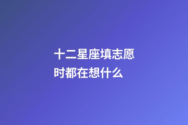 十二星座填志愿时都在想什么-第1张-星座运势-玄机派