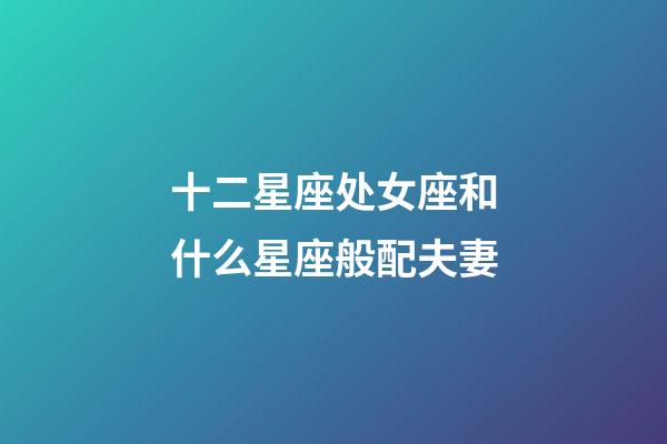 十二星座处女座和什么星座般配夫妻-第1张-星座运势-玄机派