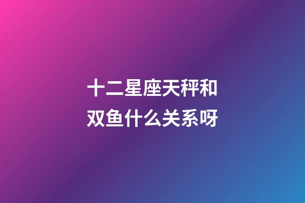 十二星座天秤和双鱼什么关系呀-第1张-星座运势-玄机派