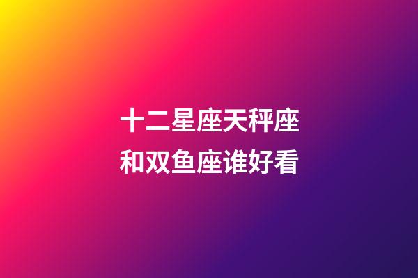 十二星座天秤座和双鱼座谁好看-第1张-星座运势-玄机派