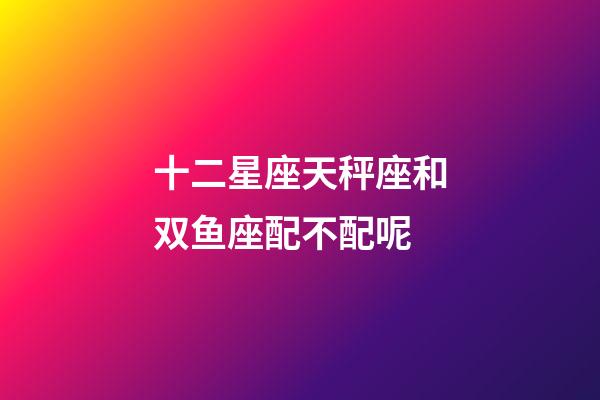 十二星座天秤座和双鱼座配不配呢-第1张-星座运势-玄机派