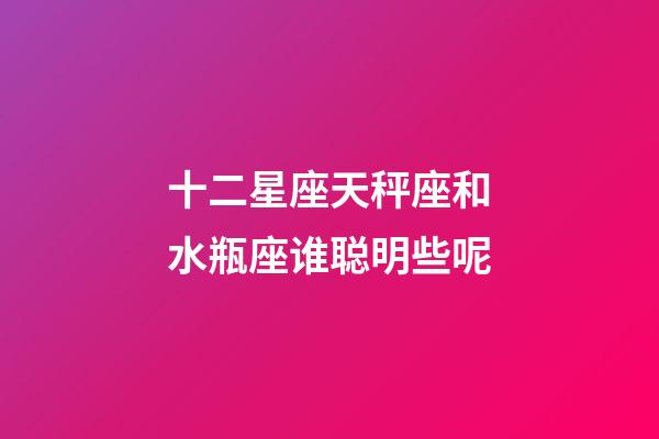 十二星座天秤座和水瓶座谁聪明些呢-第1张-星座运势-玄机派