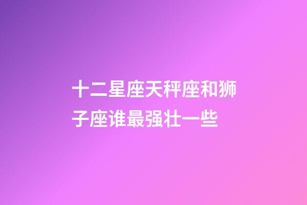十二星座天秤座和狮子座谁最强壮一些