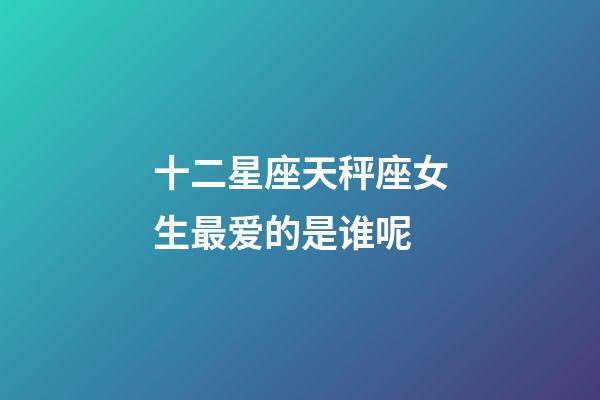 十二星座天秤座女生最爱的是谁呢-第1张-星座运势-玄机派