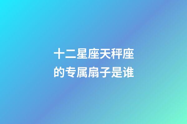 十二星座天秤座的专属扇子是谁-第1张-星座运势-玄机派