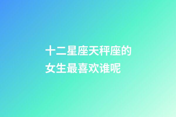 十二星座天秤座的女生最喜欢谁呢-第1张-星座运势-玄机派