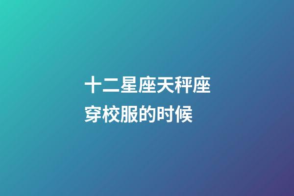 十二星座天秤座穿校服的时候-第1张-星座运势-玄机派