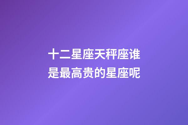 十二星座天秤座谁是最高贵的星座呢-第1张-星座运势-玄机派