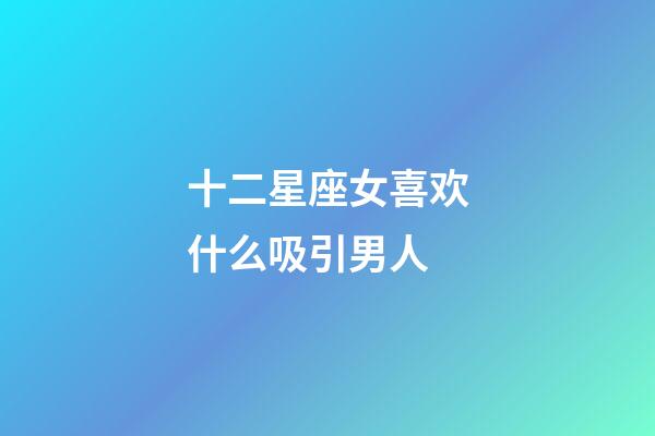 十二星座女喜欢什么吸引男人-第1张-星座运势-玄机派