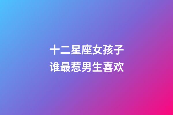 十二星座女孩子谁最惹男生喜欢-第1张-星座运势-玄机派