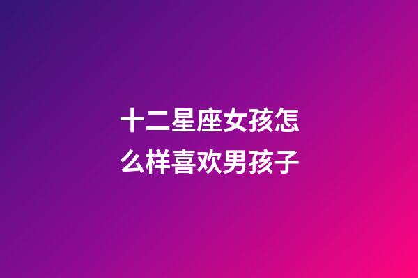 十二星座女孩怎么样喜欢男孩子-第1张-星座运势-玄机派