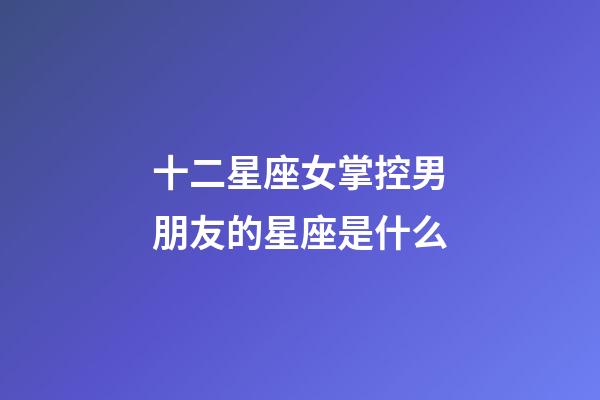 十二星座女掌控男朋友的星座是什么-第1张-星座运势-玄机派
