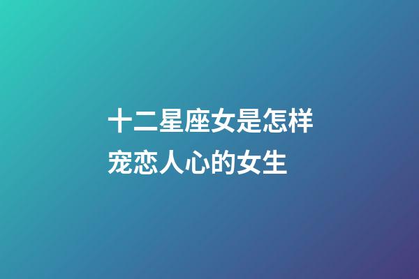 十二星座女是怎样宠恋人心的女生-第1张-星座运势-玄机派