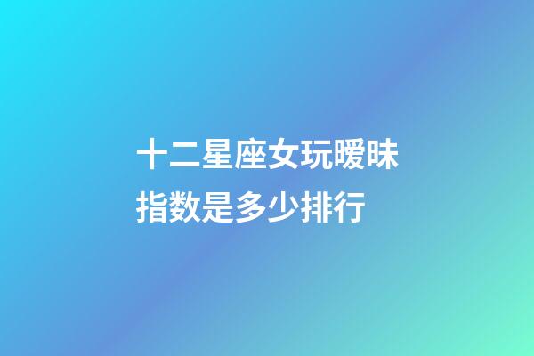 十二星座女玩暧昧指数是多少排行-第1张-星座运势-玄机派