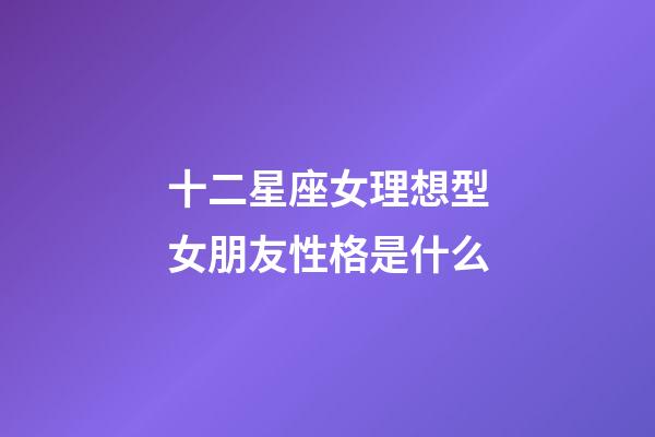 十二星座女理想型女朋友性格是什么-第1张-星座运势-玄机派