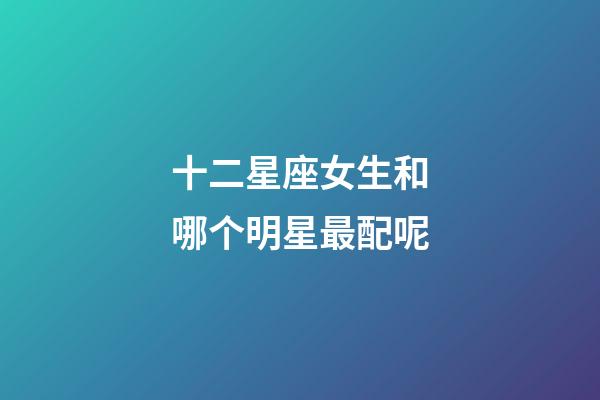 十二星座女生和哪个明星最配呢-第1张-星座运势-玄机派