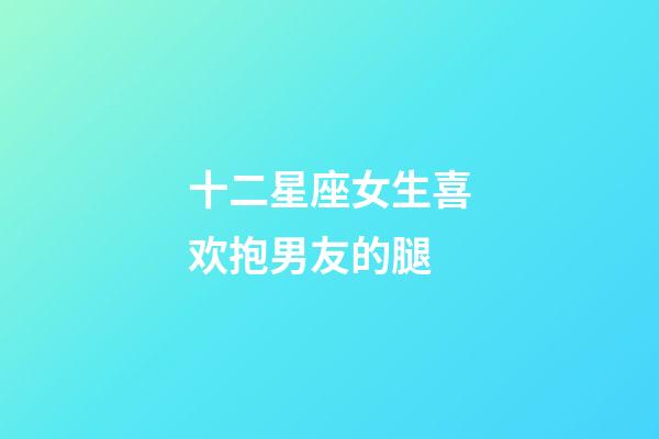 十二星座女生喜欢抱男友的腿-第1张-星座运势-玄机派