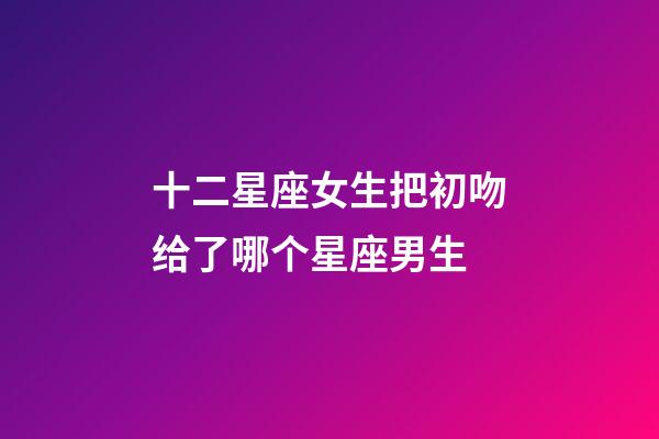 十二星座女生把初吻给了哪个星座男生-第1张-星座运势-玄机派