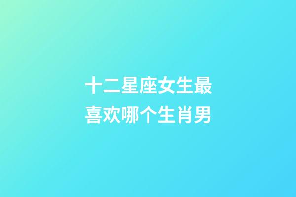 十二星座女生最喜欢哪个生肖男-第1张-星座运势-玄机派