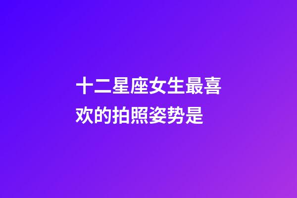 十二星座女生最喜欢的拍照姿势是-第1张-星座运势-玄机派