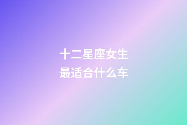 十二星座女生最适合什么车-第1张-星座运势-玄机派