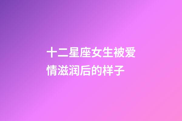 十二星座女生被爱情滋润后的样子-第1张-星座运势-玄机派