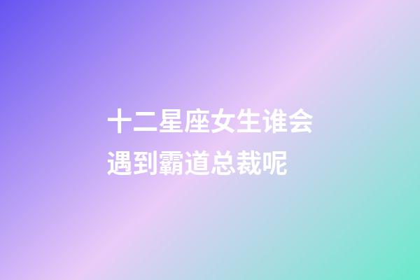 十二星座女生谁会遇到霸道总裁呢-第1张-星座运势-玄机派