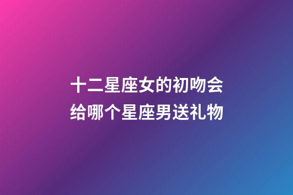 十二星座女的初吻会给哪个星座男送礼物-第1张-星座运势-玄机派