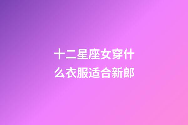 十二星座女穿什么衣服适合新郎-第1张-星座运势-玄机派