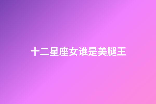 十二星座女谁是美腿王-第1张-星座运势-玄机派